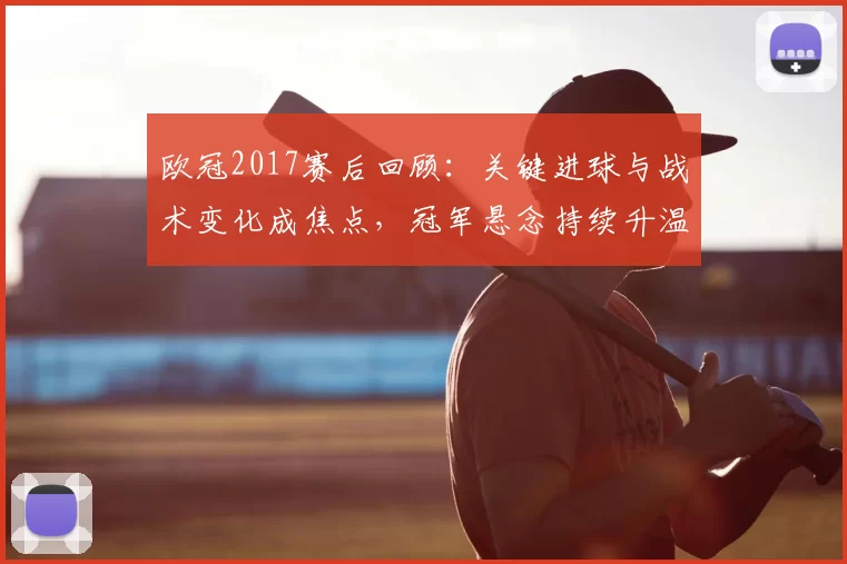 欧冠2017赛后回顾：关键进球与战术变化成焦点，冠军悬念持续升温