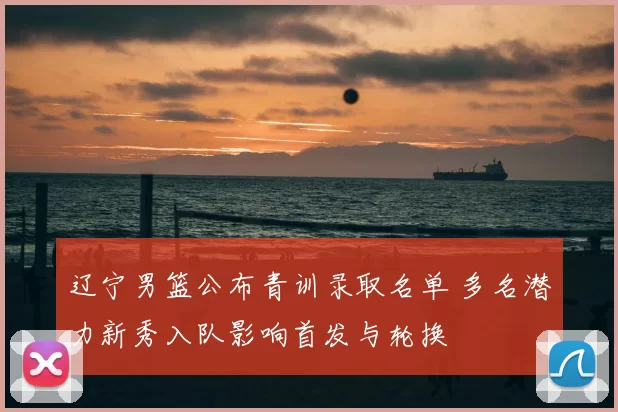 辽宁男篮公布青训录取名单 多名潜力新秀入队影响首发与轮换