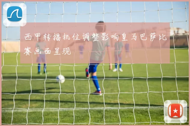 西甲转播机位调整影响皇马巴萨比赛画面呈现