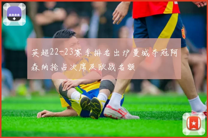 英超22-23赛季排名出炉曼城夺冠阿森纳抢占次席及欧战名额