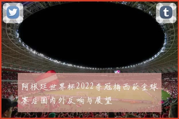 阿根廷世界杯2022夺冠梅西获金球赛后国内外反响与展望