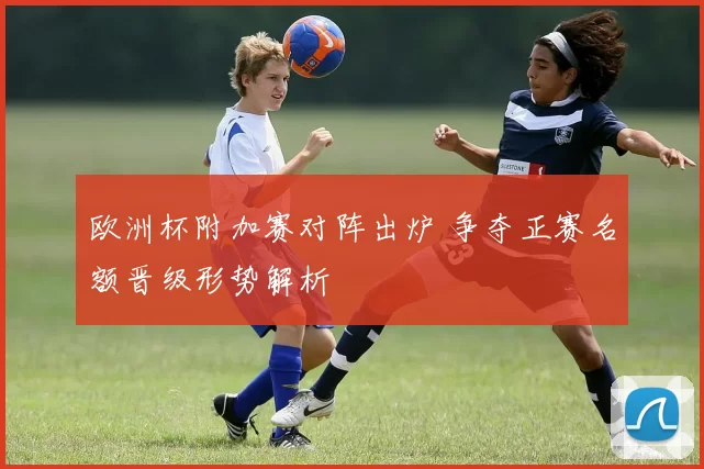 欧洲杯附加赛对阵出炉 争夺正赛名额晋级形势解析