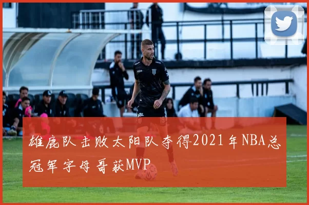 雄鹿队击败太阳队夺得2021年NBA总冠军字母哥获MVP