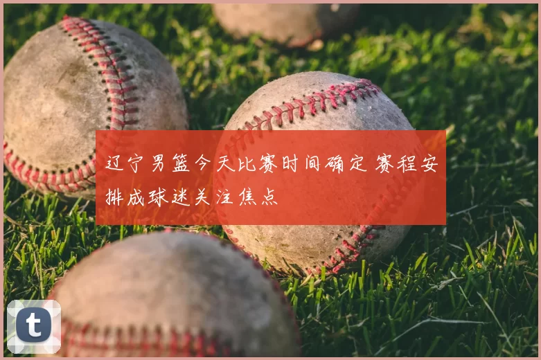 辽宁男篮今天比赛时间确定 赛程安排成球迷关注焦点