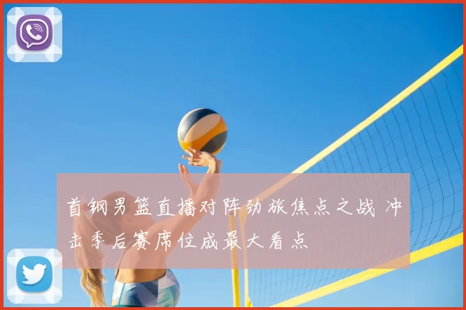 首钢男篮直播对阵劲旅焦点之战 冲击季后赛席位成最大看点