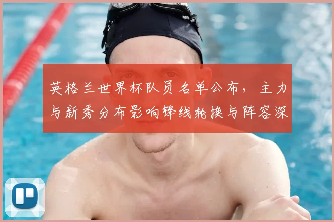 英格兰世界杯队员名单公布，主力与新秀分布影响锋线轮换与阵容深度