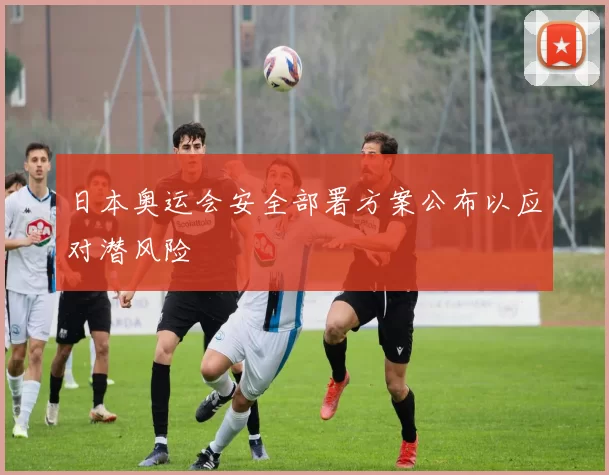日本奥运会安全部署方案公布以应对潜风险