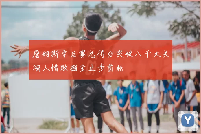 詹姆斯季后赛总得分突破八千大关湖人惜败掘金止步首轮