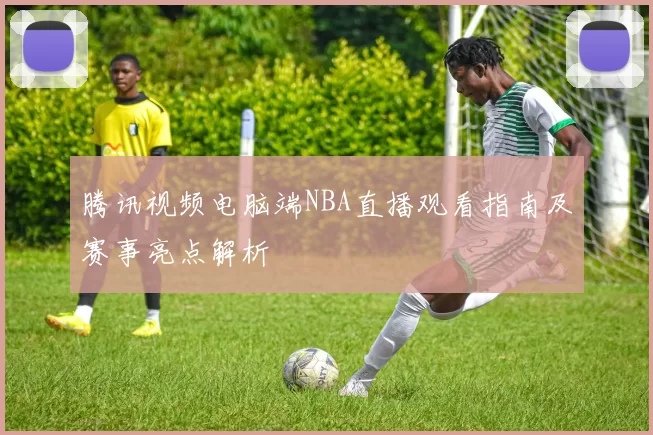 腾讯视频电脑端NBA直播观看指南及赛事亮点解析