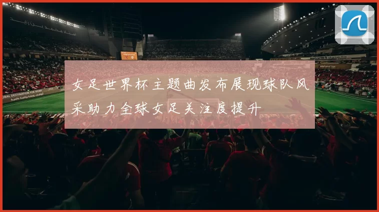 女足世界杯主题曲发布展现球队风采助力全球女足关注度提升