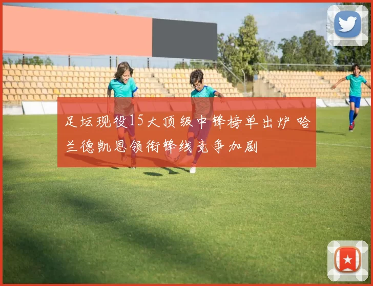 足坛现役15大顶级中锋榜单出炉 哈兰德凯恩领衔锋线竞争加剧