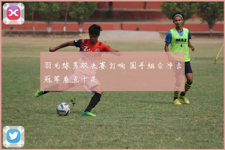 羽毛球男双决赛打响 国手组合冲击冠军看点十足