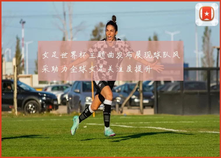 女足世界杯主题曲发布展现球队风采助力全球女足关注度提升