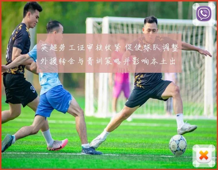 英超劳工证审核收紧 促使球队调整外援转会与青训策略并影响本土出场机会