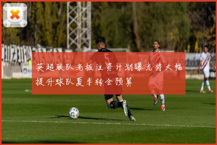 英超狼队老板注资计划曝光将大幅提升球队夏季转会预算