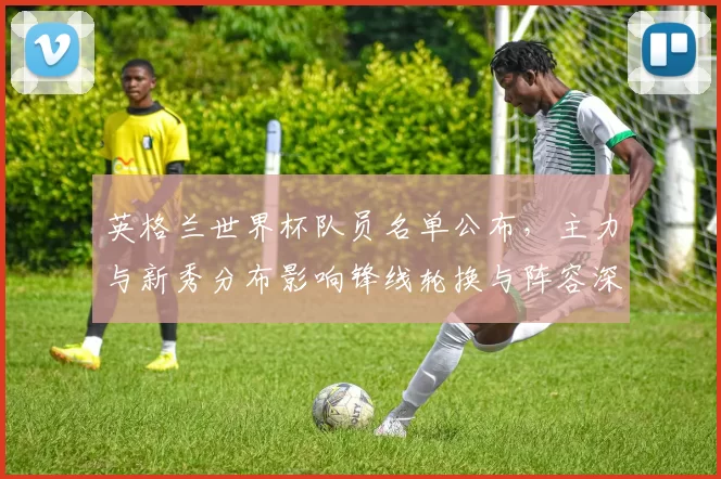 英格兰世界杯队员名单公布，主力与新秀分布影响锋线轮换与阵容深度