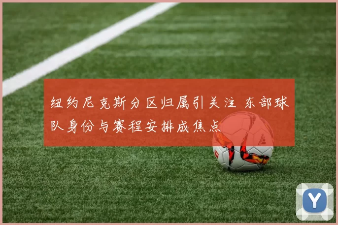 纽约尼克斯分区归属引关注 东部球队身份与赛程安排成焦点