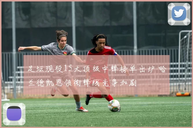 足坛现役15大顶级中锋榜单出炉 哈兰德凯恩领衔锋线竞争加剧