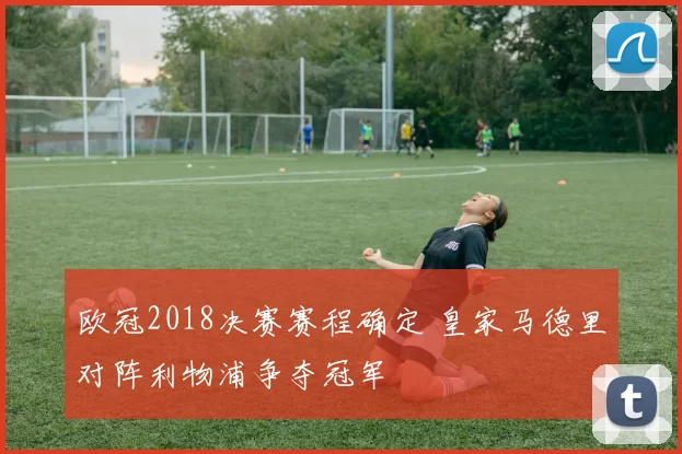 欧冠2018决赛赛程确定 皇家马德里对阵利物浦争夺冠军