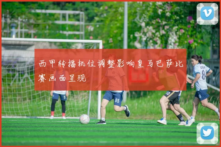 西甲转播机位调整影响皇马巴萨比赛画面呈现