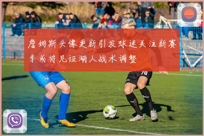 詹姆斯头像更新引发球迷关注新赛季或将见证湖人战术调整