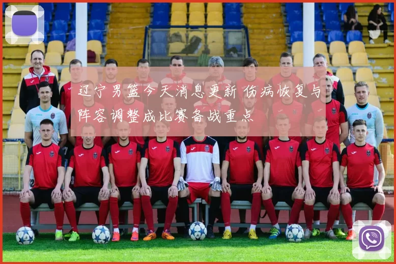 辽宁男篮今天消息更新 伤病恢复与阵容调整成比赛备战重点