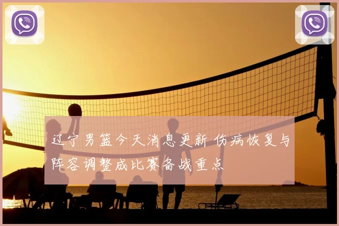 辽宁男篮今天消息更新 伤病恢复与阵容调整成比赛备战重点