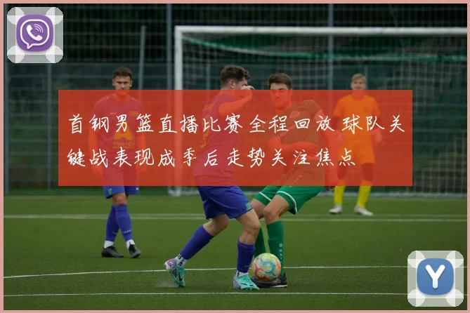 首钢男篮直播比赛全程回放 球队关键战表现成季后走势关注焦点