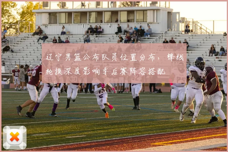 辽宁男篮公布队员位置分布，锋线轮换深度影响季后赛阵容搭配