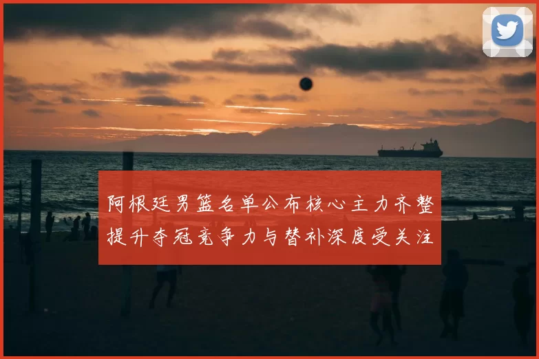 阿根廷男篮名单公布核心主力齐整提升夺冠竞争力与替补深度受关注