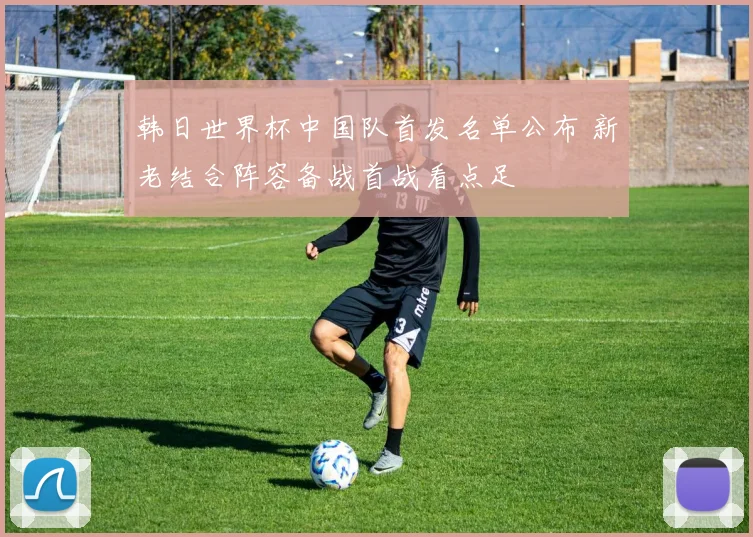 韩日世界杯中国队首发名单公布 新老结合阵容备战首战看点足