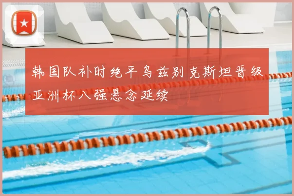韩国队补时绝平乌兹别克斯坦晋级亚洲杯八强悬念延续