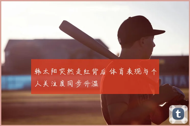 韩太阳突然走红背后 体育表现与个人关注度同步升温