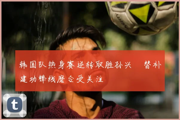 韩国队热身赛逆转取胜孙兴慜替补建功锋线磨合受关注