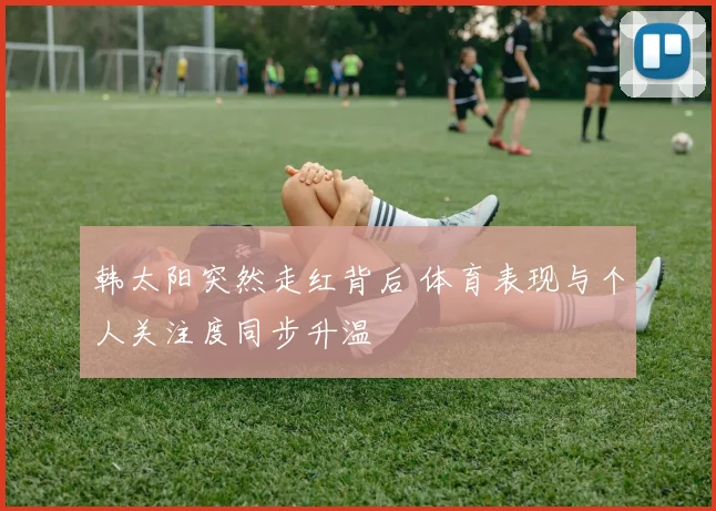 韩太阳突然走红背后 体育表现与个人关注度同步升温