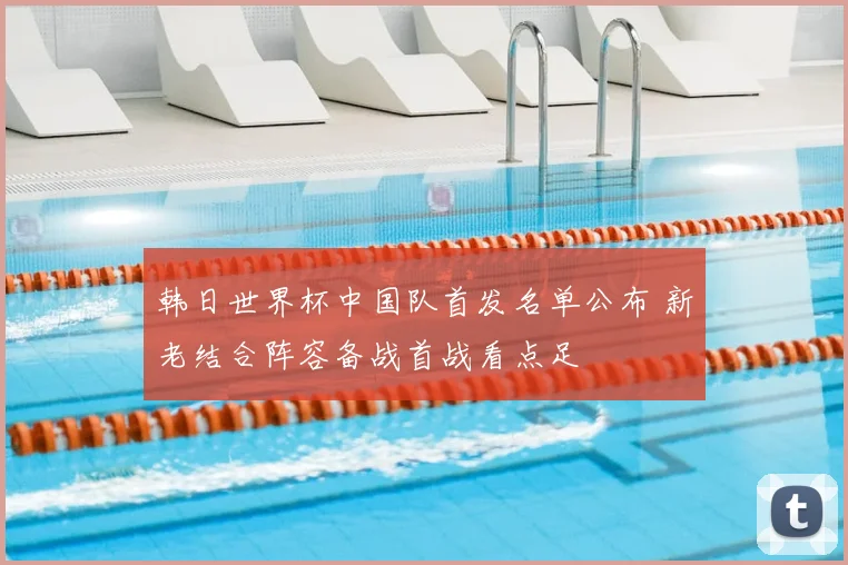 韩日世界杯中国队首发名单公布 新老结合阵容备战首战看点足