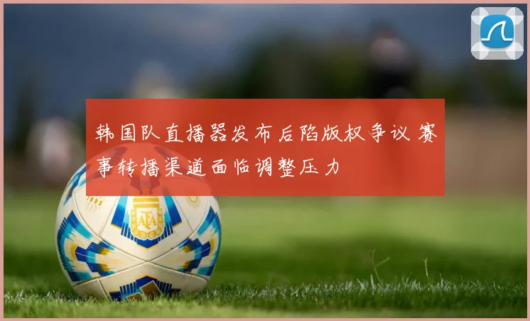 韩国队直播器发布后陷版权争议 赛事转播渠道面临调整压力